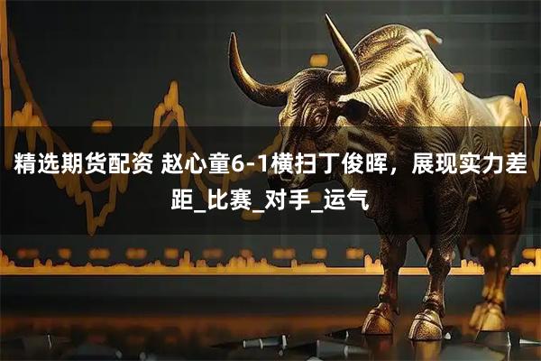 精选期货配资 赵心童6-1横扫丁俊晖，展现实力差距_比赛_对手_运气