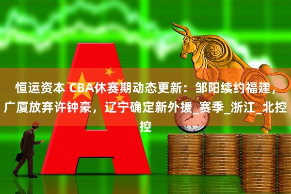 恒运资本 CBA休赛期动态更新:邹阳续约福建,广厦放弃许钟豪,辽宁确定新外援_赛季_浙江_北控