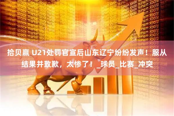拾贝赢 U21处罚官宣后山东辽宁纷纷发声!服从结果并致歉,太惨了!_球员_比赛_冲突